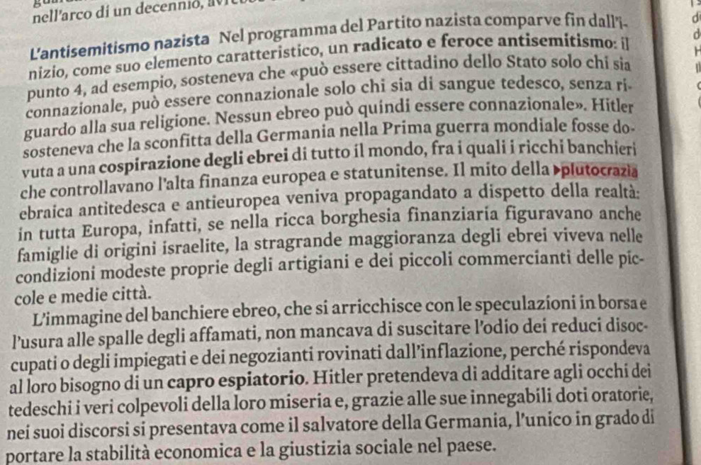 nellarco dí un decen io     
L'antisemitismo nazista Nel programma del Partito nazista comparve fin dall'i. d
nizio, come suo elemento caratteristico, un radicato e feroce antisemitismo: il
punto 4, ad esempio, sosteneva che «può essere cittadino dello Stato solo chi sia
connazionale, può essere connazionale solo chi sia di sangue tedesco, senza rí
guardo alla sua religione. Nessun ebreo può quíndi essere connazionale». Hitler
sosteneva che la sconfitta della Germania nella Prima guerra mondiale fosse do
vuta a una cospirazione degli ebrei di tutto íl mondo, fra i quali i ricchi banchieri
che controllavano l'alta finanza europea e statunitense. Il mito della plutocrazia
ebraica antitedesca e antieuropea veniva propagandato a dispetto della realtà:
in tutta Europa, infatti, se nella ricca borghesia finanziaria figuravano anche
famiglie di origini israelite, la stragrande maggioranza degli ebrei viveva nelle
condizioni modeste proprie degli artigiani e dei piccoli commercianti delle pic-
cole e medie città.
L'immagine del banchiere ebreo, che si arricchisce con le speculazioni in borsa e
lusura alle spalle degli affamati, non mancava di suscitare l’odio dei reduci disoc-
cupati o degli impiegati e dei negozianti rovinati dall’inflazione, perché rispondeva
al loro bisogno di un capro espiatorio. Hitler pretendeva di additare agli occhi dei
tedeschi i veri colpevoli della loro miseria e, grazie alle sue innegabili doti oratorie,
nei suoi discorsi si presentava come il salvatore della Germania, l’unico in grado di
portare la stabilità economica e la giustizia sociale nel paese.