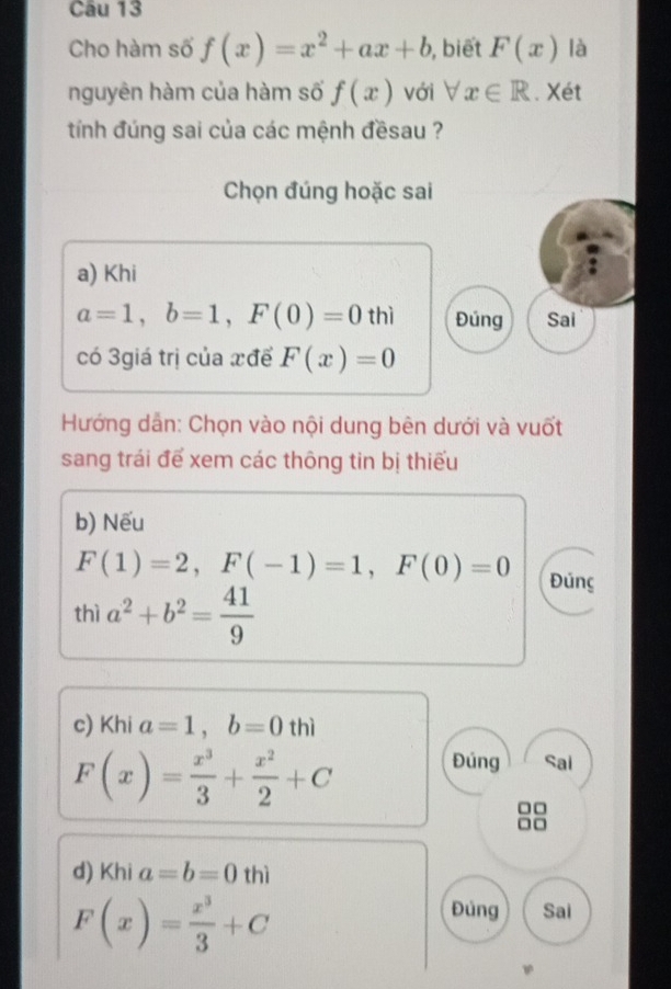 Cho hàm số f(x)=x^2+ax+b , biết F(x) là
nguyên hàm của hàm số f(x) với forall x∈ R. Xét
tính đúng sai của các mệnh đềsau ?
Chọn đúng hoặc sai
a) Khi
a=1, b=1, F(0)=0thi Đúng Sai
có 3giá trị của xđể F(x)=0
Hướng dẫn: Chọn vào nội dung bên dưới và vuốt
sang trái để xem các thông tin bị thiếu
b) Nếu
F(1)=2, F(-1)=1, F(0)=0 Đúng
thì a^2+b^2= 41/9 
c) Khi a=1, b=0thi
F(x)= x^3/3 + x^2/2 +C Đúng Sai
□□
□□
d) Khi a=b=0thi
F(x)= x^3/3 +C
Đủng Sai