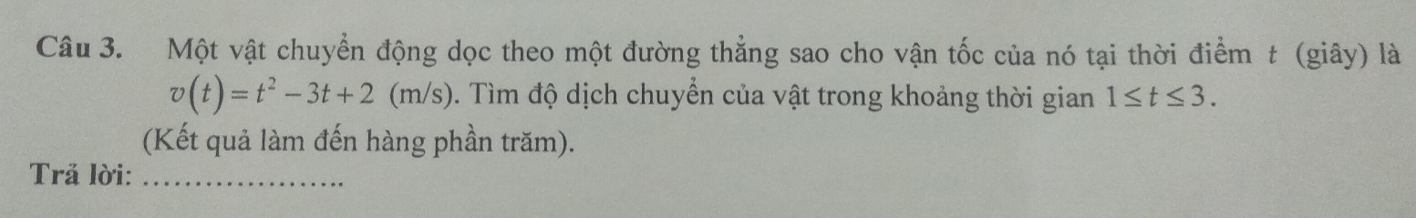 Một vật chuyển động dọc theo một đường thẳng sao cho vận tốc của nó tại thời điểm t (giây) là
v(t)=t^2-3t+2(m/s). Tìm độ dịch chuyển của vật trong khoảng thời gian 1≤ t≤ 3. 
(Kết quả làm đến hàng phần trăm). 
Trả lời:_