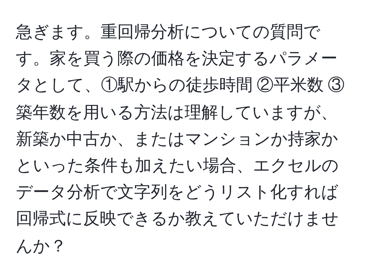 急ぎます。重回帰分析についての質問です。家を買う際の価格を決定するパラメータとして、①駅からの徒歩時間 ②平米数 ③築年数を用いる方法は理解していますが、新築か中古か、またはマンションか持家かといった条件も加えたい場合、エクセルのデータ分析で文字列をどうリスト化すれば回帰式に反映できるか教えていただけませんか？