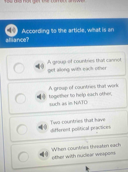 you did not get the correct answer .
According to the article, what is an
alliance?
A group of countries that cannot
get along with each other
A group of countries that work
together to help each other,
such as in NATO
Two countries that have
different political practices
When countries threaten each
other with nuclear weapons