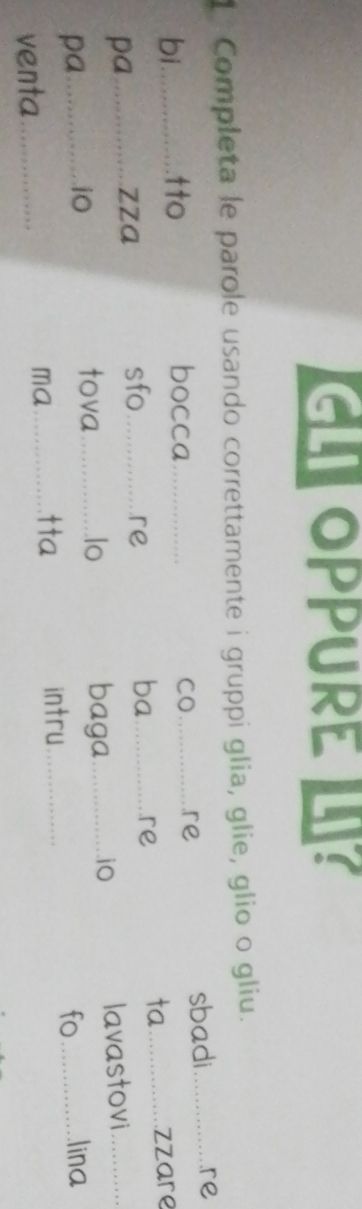 OPPURE ? 
1 Completa le parole usando correttamente i gruppi glia, glie, glio o gliu. 
bi.............. tto bocca 
CO _re sbadi _re 
pa.............. zza ___zzare 
sfo re 
ba re 
ta 
pa ..... .iO _baga_ iO lavastovi 
tova .lo 
venta ........ 
ma _intru_ fo lina 
tta