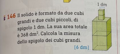 146 Il solido è formato da due cubi 
grandi e due cubi piccoli, di 
spigolo 1 dm. La sua area totale 
è 368dm^2. Calcola la misura 
dello spigolo dei cubi grandi. 
[6 dm]