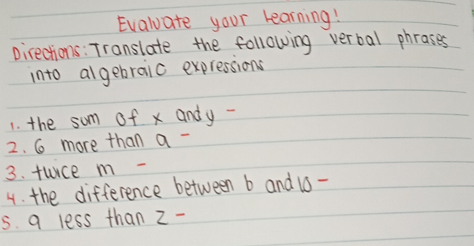 Evaluate your learning! 
pirections: Translate the following verbal phrases 
into algebraic expressions 
1. the som of x andy - 
2. 6 more than a - 
3. fuce m - 
4. the difference between b and 16 - 
5s. 9 less than z -