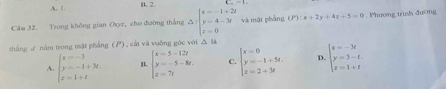 A. 1. B. 2. C. -1.
Câu 32. Trong không gian Oxyz, cho đường thẳng △ :beginarrayl x=-1+2t y=4-3t z=0endarray. và mặt phẳng (P): x+2y+4z+5=0. Phương trình đường
thằng đ nằm trong mặt phẳng (P) , cắt và vuông góc với △ la
A. beginarrayl x=-3 y=-1+3t. z=1+tendarray. B. beginarrayl x=5-12t y=-5-8t. z=7tendarray. C. beginarrayl x=0 y=-1+5t. z=2+3tendarray. D. beginarrayl x=-3t y=3-t. z=1+tendarray.