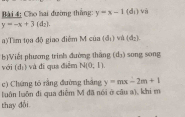 Cho hai đường thắng: y=x-1 (d₁) và
y=-x+3(d_2). 
a)Tim tọa độ giao điểm M của (d_1) và (d_2). 
b)Viết phương trình đường thăng (d_3) song song 
với (d_1) và đi qua điểm N(0;1). 
c) Chứng tỏ rằng đường thắng y=mx-2m+1
luôn luôn đi qua điểm M đã nói ở câu a), khi m 
thay đổi.