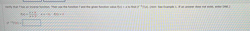 Verify that f has an inverse function. Then use the function f and the given function value f(x)=a to find (f^(-1))'(a). (Hint: See Example 1. If an answer does not exist, enter DNE.)
f(x)= (x+9)/x+3 , x>-3, f(3)=2
(f^(-1))'(2)=□