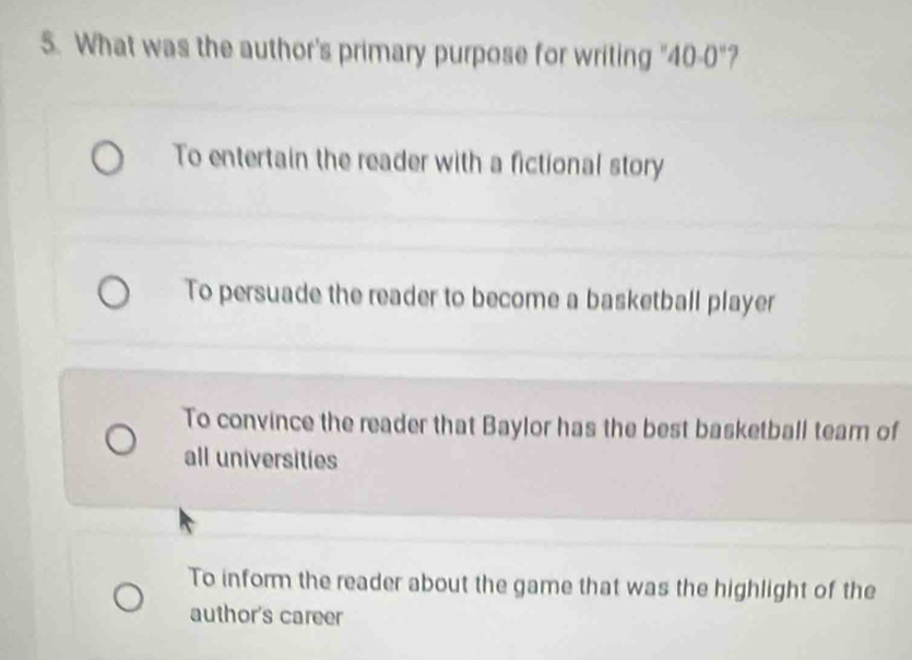 What was the author's primary purpose for writing "40-0"?
To entertain the reader with a fictional story
To persuade the reader to become a basketball player
To convince the reader that Baylor has the best basketball tearn of
all universities
To inform the reader about the game that was the highlight of the
author's career