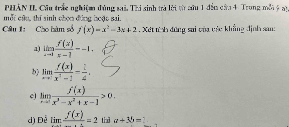 PHÀN II. Câu trắc nghiệm đúng sai. Thí sinh trả lời từ câu 1 đến câu 4. Trong mỗi ý a).
mỗi câu, thí sinh chọn đúng hoặc sai.
Câu 1: Cho hàm số f(x)=x^2-3x+2. Xét tính đúng sai của các khẳng định sau:
a) limlimits _xto 1 f(x)/x-1 =-1.
b) limlimits _xto 1 f(x)/x^2-1 = 1/4 . 
c) limlimits _xto 1 f(x)/x^3-x^2+x-1 >0. 
d) Để limlimits _xto 1frac f(x)=2 thì a+3b=1.