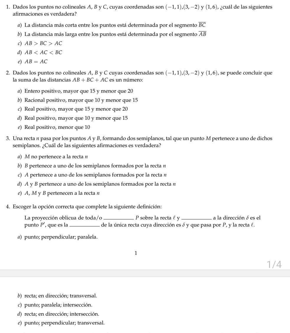 Dados los puntos no colineales A, B y C, cuyas coordenadas son (-1,1),(3,-2) y (1,6) , ¿cuál de las siguientes
afirmaciones es verdadera?
@) La distancia más corta entre los puntos está determinada por el segmento overline BC
b) La distancia más larga entre los puntos está determinada por el segmento overline AB
c) AB>BC>AC
d) AB
e) AB=AC
2. Dados los puntos no colineales A, B y C cuyas coordenadas son (-1,1),(3,-2) y (1,6) , se puede concluir que
la suma de las distancias AB+BC+AC es un número:
@) Entero positivo, mayor que 15 y menor que 20
b) Racional positivo, mayor que 10 y menor que 15
c) Real positivo, mayor que 15 y menor que 20
d) Real positivo, mayor que 10 y menor que 15
ε) Real positivo, menor que 10
3. Una recta n pasa por los puntos A y B, formando dos semiplanos, tal que un punto M pertenece a uno de dichos
semiplanos. ¿Cuál de las siguientes afirmaciones es verdadera?
@) M no pertenece a la recta n
b) B pertenece a uno de los semiplanos formados por la recta n
c) A pertenece a uno de los semiplanos formados por la recta n
d) A y B pertenece a uno de los semiplanos formados por la recta n
e) A, M y B pertenecen a la recta n
4. Escoger la opción correcta que complete la siguiente definición:
La proyección oblicua de toda/o _P sobre la recta £ y _a la dirección δ es el
punto P’, que es la_ de la única recta cuya dirección es δ y que pasa por P, y la recta ℓ.
@) punto; perpendicular; paralela.
1
1/4
b) recta; en dirección; transversal.
c) punto; paralela; intersección.
d) recta; en dirección; intersección.
e) punto; perpendicular; transversal.