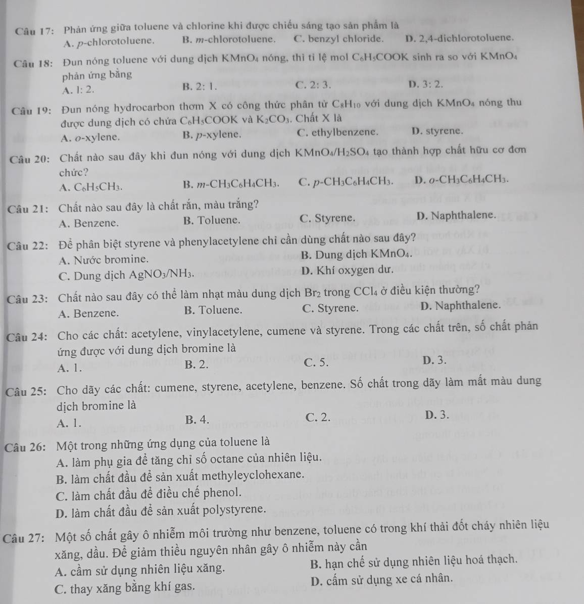 Phản ứng giữa toluene và chlorine khi được chiếu sáng tạo sản phẩm là
A. p-chlorotoluene. B. m-chlorotoluene. C. benzyl chloride. D. 2,4-dichlorotoluene.
Câu 18: Đun nóng toluene với dung dịch KMn O_4 nóng, thì tì lệ mol C_6H_5COO K sinh ra so với KMnO₄
phản ứng bằng
A. 1:2. B. 2:1.
C. 2:3. D. 3:2.
Câu 19:  Đun nóng hydrocarbon thơm X có công thức phân tử C_8H_10 với dung dịch KM nO_4 nóng thu
được dung dịch có chứa C_6H_5 COOK và K_2CO_3. Chất * 1a
A. o-xylene. B. p-xy lene. C. ethylbenzene. D. styrene.
Câu 20: Chất nào sau đây khi đun nóng với dung dịch KMn O_4 H_2SO_4 tạo thành hợp chất hữu cơ đơn
chức?
A. C_6H_5CH_3.
B. m-CH_3C_6H_4CH_3. C. p-CH_3C_6H_4CH_3. D. _0-CH_3C_6H_4CH_3.
Câu 21: Chất nào sau đây là chất rắn, màu trắng?
A. Benzene. B. Toluene. C. Styrene. D. Naphthalene.
Câu 22: Để phân biệt styrene và phenylacetylene chỉ cần dùng chất nào sau đây?
A. Nước bromine. B. Dung dịch KMnO_4.
C. Dung dịch AgNO_3/NH_3. D. Khí oxygen dư.
Câu 23: Chất nào sau đây có thể làm nhạt màu dung dịch Br_2 trong CCl_4 ở điều kiện thường?
A. Benzene. B. Toluene. C. Styrene. D. Naphthalene.
Câu 24: Cho các chất: acetylene, vinylacetylene, cumene và styrene. Trong các chất trên, số chất phản
ứng được với dung dịch bromine là
A. 1. B. 2. C. 5. D. 3.
Câu 25: Cho dãy các chất: cumene, styrene, acetylene, benzene. Số chất trong dãy làm mất màu dung
dịch bromine là
A. 1. B. 4. C. 2. D. 3.
Câu 26: Một trong những ứng dụng của toluene là
A. làm phụ gia để tăng chỉ số octane của nhiên liệu.
B. làm chất đầu để sản xuất methyleyclohexane.
C. làm chất đầu để điều chế phenol.
D. làm chất đầu để sản xuất polystyrene.
Câu 27: Một số chất gây ô nhiễm môi trường như benzene, toluene có trong khí thải đốt cháy nhiên liệu
xăng, dầu. Để giảm thiều nguyên nhân gây ô nhiễm này cần
A. cầm sử dụng nhiên liệu xăng.  B. hạn chế sử dụng nhiên liệu hoá thạch.
C. thay xăng bằng khí gas. D. cấm sử dụng xe cá nhân.