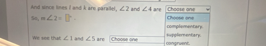 And since lines I and k are parallel, ∠ 2 and ∠ 4 are Choose one 
So, m∠ 2=□°. Choose one 
complementary. 
supplementary. 
We see that ∠ 1 and ∠ 5 are Choose one 
congruent.