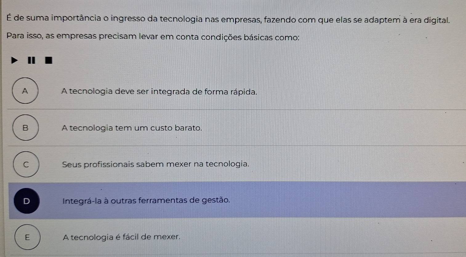 É de suma importância o ingresso da tecnologia nas empresas, fazendo com que elas se adaptem à era digital.
Para isso, as empresas precisam levar em conta condições básicas como:
A A tecnologia deve ser integrada de forma rápida.
B A tecnologia tem um custo barato.
C Seus profissionais sabem mexer na tecnologia.
D Integrá-la à outras ferramentas de gestão.
E A tecnologia é fácil de mexer.