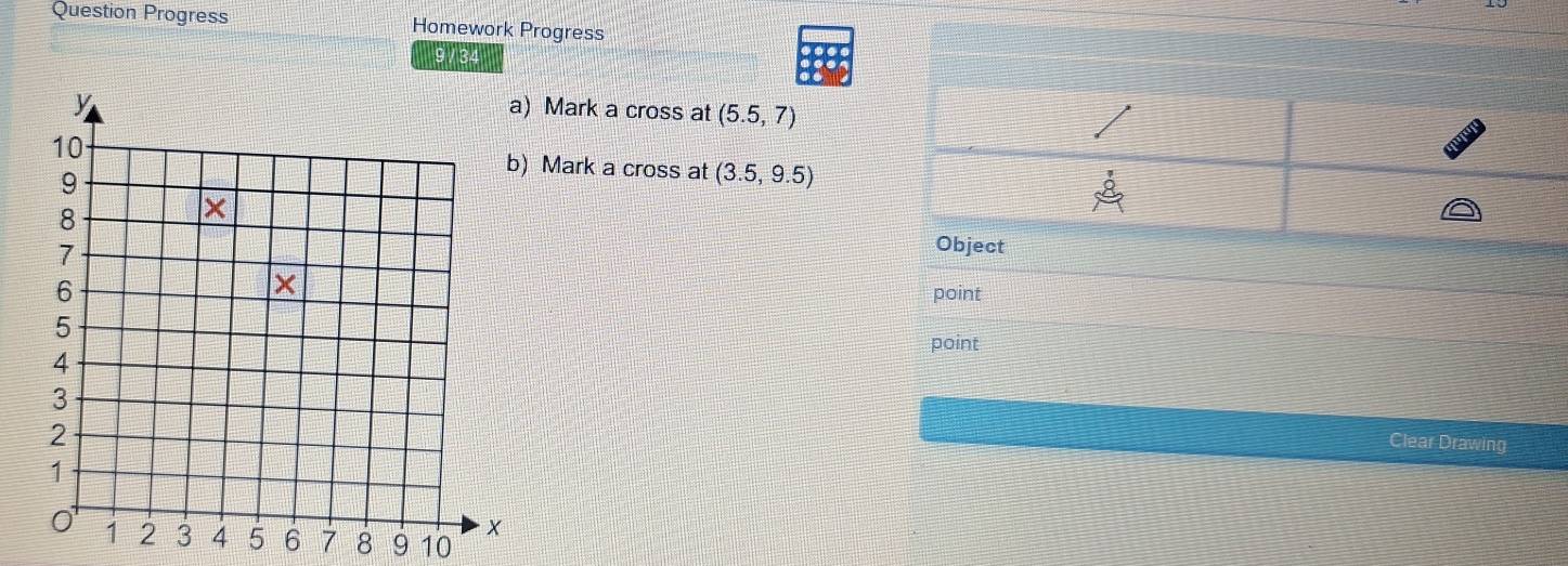 Question Progress Homework Progress 
9 / 34 
) Mark a cross at (5.5,7)
Mark a cross at (3.5,9.5)
Object 
point 
point 
Clear Drawing
7 8 9 10