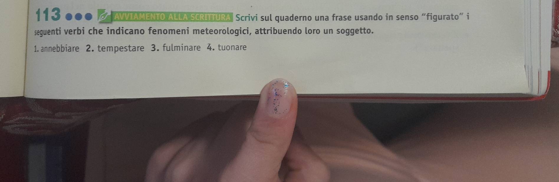 113 ●●● / AWIAMENTO ALLA SCRITTURA. Scrivi sul quaderno una frase usando in senso “figurato” i 
seguenti verbi che indicano fenomeni meteorologici, attribuendo loro un soggetto. 
1. annebbiare 2. tempestare 3. fulminare 4. tuonare