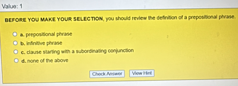 Value: 1
BEFORE YOU MAKE YOUR SELECTION, you should review the definition of a prepositional phrase.
a. prepositional phrase
b. infinitive phrase
c. clause starting with a subordinating conjunction
d. none of the above
Check Answer View Hint