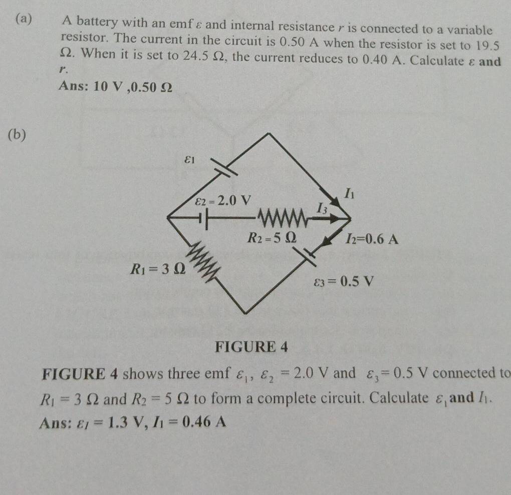 A battery with an emf ε and internal resistance r is connected to a variable
resistor. The current in the circuit is 0.50 A when the resistor is set to 19.5
Ω. When it is set to 24.5 Ω, the current reduces to 0.40 A. Calculate ε and
r.
Ans: 10 V ,0.50 Ω
(b)
FIGURE 4
FIGURE 4 shows three emf varepsilon _1,varepsilon _2=2.0V and varepsilon _3=0.5V connected to
R_1=3Omega and R_2=5Omega to form a complete circuit. Calculate varepsilon _1 and I_1.
Ans: varepsilon _I=1.3V,I_1=0.46A