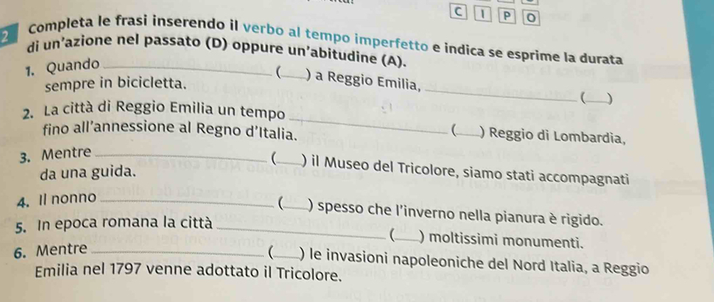 Completa le frasi inserendo il verbo al tempo imperfetto e indica se esprime la durata 
di un’azione nel passato (D) oppure un’abitudine (A). 
1. Quando_ 
_ 
(_ ) a Reggio Emilia, 
sempre in bicicletta. 
(_ ) 
2. La città di Reggio Emilia un tempo 
fino all’annessione al Regno d’Italia. 
_ 
(_ ) Reggio di Lombardia, 
3. Mentre_ 
(_ ) il Museo del Tricolore, siamo stati accompagnati 
da una guida. 
4. Il nonno_ 
(_ ) spesso che l'inverno nella pianura è rigido. 
5. In epoca romana la città_ 
(_ ) moltissimi monumenti. 
6. Mentre_ 
(_ ) le invasioni napoleoniche del Nord Italia, a Reggio 
Emilia nel 1797 venne adottato il Tricolore.