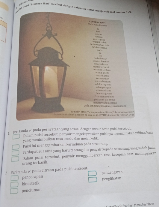 pilihan G.

ch puisi "Lentera Hati" berikut dengan saksama untuk menjawab soal nomor 1~5
a
Beri tanda ✓ pada pernyataan yang sesuai dengan unsur batin puisi tersebut.
Dalam puisi tersebut, penyair mengekspresikan puisinya menggunakan pilihan kata
yang menimbulkan rasa sendu dan melankolik.
Puisi ini menggambarkan kerinduan pada seseorang.
Terdapat suasana yang haru tentang doa penyair kepada seseorang yang sudah jauh.
Dalam puisi tersebut, penyair menggambarkan rasa kesepian saat meninggalkan
orang terkasih.
2. Beri tanda ✓ pada citraan pada puisi tersebut.
pencecapan pendengaran
kinestetik penglihatan
penciuman
totika Puisi dari Masa ke Masa