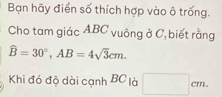 Bạn hãy điền số thích hợp vào ô trống. 
Cho tam giác ABC vuông ở C, biết rằng
widehat B=30°, AB=4sqrt(3)cm. 
Khi đó độ dài cạnh BC là □ cm