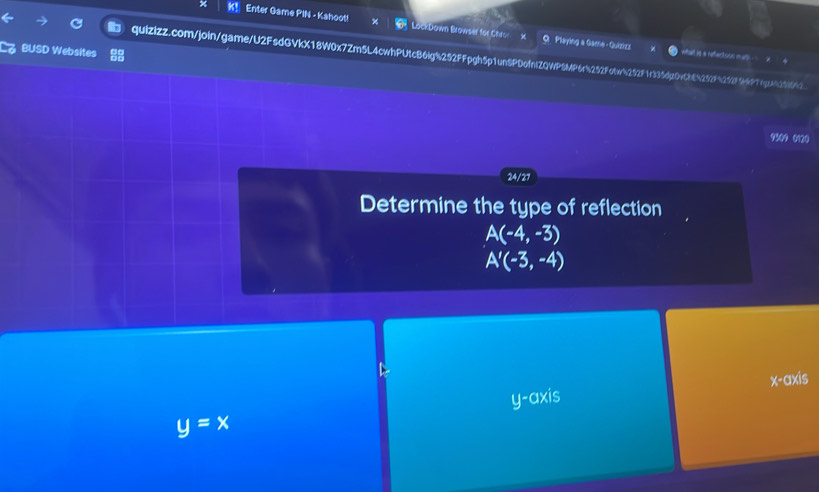 K! Enter Game PIN - Kahoot! LockDown Browser for Chr X
9 Playing a Game - Quizizz
BUSD Websites
quizizz.com/join/game/U2FsdGVkX18W0x7Zm5L4cwhPUtcB6lg%252FFpgh5p1unSPDofntZQWPSMP6r%252Fotw%252F1r335dp0vCb8%252F%252f96PTfgtAb251661 what is a reffectoon math 4
?0? 0120
24/27
Determine the type of reflection
A(-4,-3)
A'(-3,-4)
y-axis x-axis
y=x