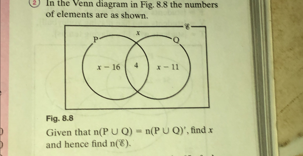 In the Venn diagram in Fig. 8.8 the numbers
of elements are as shown.
Fig. 8.8
Given that n(P∪ Q)=n(P∪ Q)' , find x
and hence find n(8).