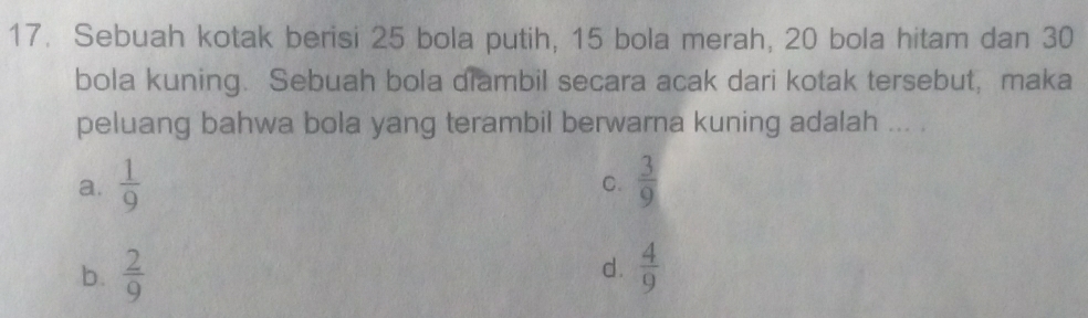 Sebuah kotak berisi 25 bola putih, 15 bola merah, 20 bola hitam dan 30
bola kuning. Sebuah bola diambil secara acak dari kotak tersebut,maka
peluang bahwa bola yang terambil berwarna kuning adalah ... .
a.  1/9   3/9 
C.
d.
b.  2/9   4/9 