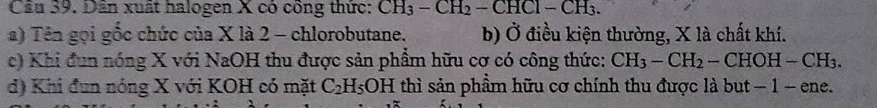 Cầu 39. Dân xuất halogen X có công thức: CH_3-CH_2-CHCl-CH_3.
a) Tên gọi gốc chức của X là 2 - chlorobutane. b) Ở điều kiện thường, X là chất khí.
c) Khi đun nóng X với NaOH thu được sản phẩm hữu cơ có công thức: CH_3-CH_2-CHOH-CH_3.
d) Khi đun nóng X với KOH có mặt C_2H_5O F H thì sản phầm hữu cơ chính thu được là but − 1 - ene.