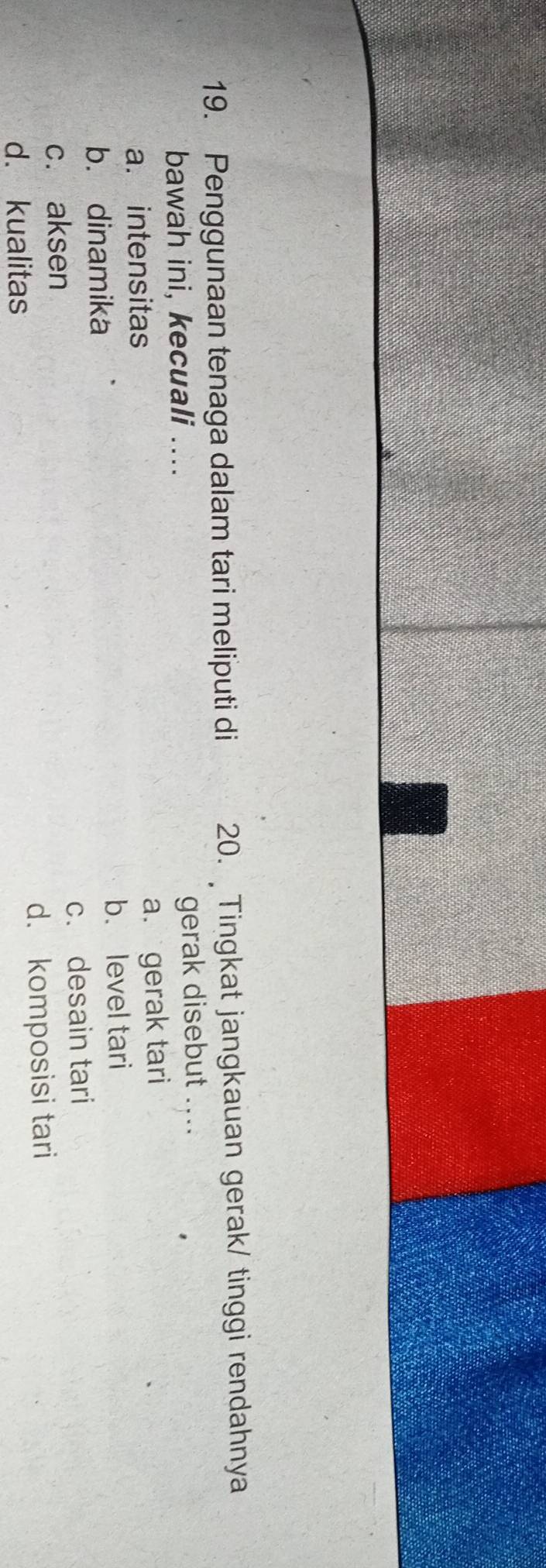 Penggunaan tenaga dalam tari meliputi di 20. Tingkat jangkauan gerak/ tinggi rendahnya
bawah ini, kecuali .... gerak disebut ....
a. intensitas
a. gerak tari
b. dinamika b. level tari
c. aksen c. desain tari
d. kualitas d. komposisi tari