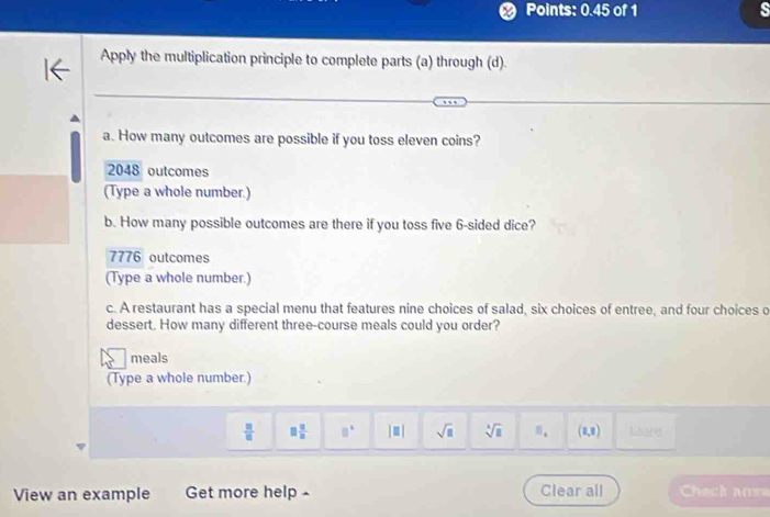 Points: 0.45 of 1 s
Apply the multiplication principle to complete parts (a) through (d).
a. How many outcomes are possible if you toss eleven coins?
2048 outcomes
(Type a whole number.)
b. How many possible outcomes are there if you toss five 6 -sided dice?
7776 outcomes
(Type a whole number.)
c. A restaurant has a special menu that features nine choices of salad, six choices of entree, and four choices o
dessert. How many different three-course meals could you order?
meals
(Type a whole number.)
 □ /□   □  □ /□   □° |□ | sqrt(a) sqrt[3](□ ) E_k (1,8) hoare
View an example Get more help - Clear all Check ausa