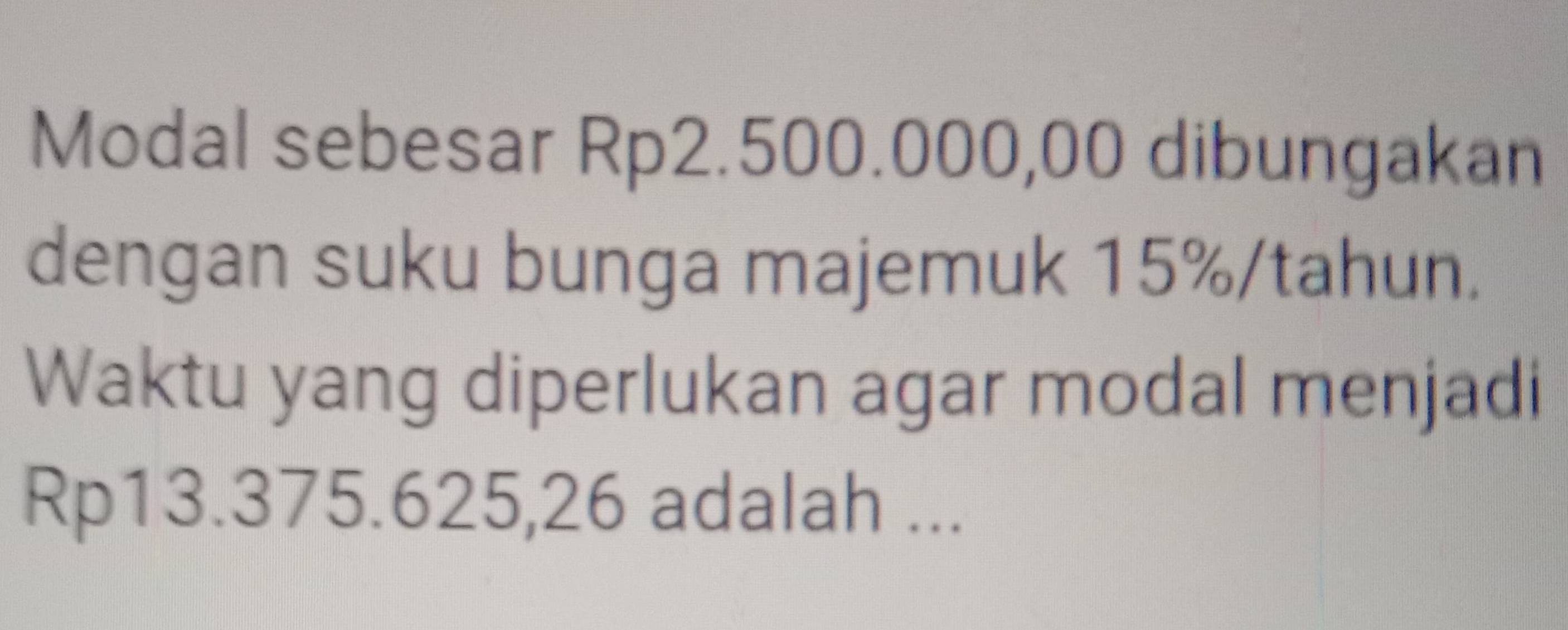 Modal sebesar Rp2.500.000,00 dibungakan 
dengan suku bunga majemuk 15% /tahun. 
Waktu yang diperlukan agar modal menjadi
Rp13.375.625,26 adalah ...