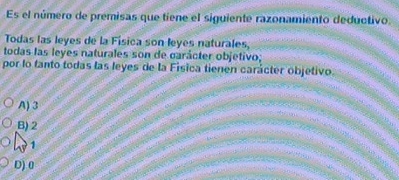 Es el número de premisas que tiene el siguiente razonamiento deductivo.
Todas las leyes de la Física son leyes naturales,
todas las leyes naturales son de carácter objetivo;
por lo tanto todas las leyes de la Fisica tienen carácter objetivo.
A) 3
B) 2
1
D) 0