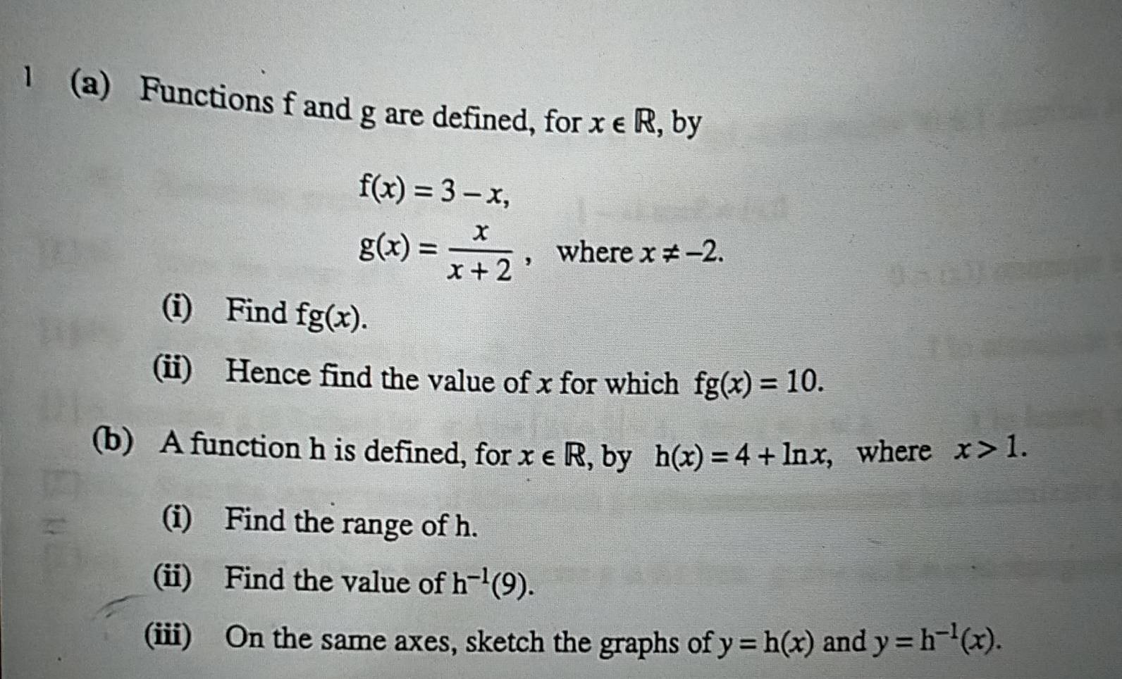 1 (a) Functions f and g are defined, for x∈ R , by
f(x)=3-x,
g(x)= x/x+2  , where x!= -2. 
(i) Find fg(x). 
(ii) Hence find the value of x for which fg(x)=10. 
(b) A function h is defined, for x∈ R , by h(x)=4+ln x , where x>1. 
(i) Find the range of h. 
(ii) Find the value of h^(-1)(9). 
(iii) On the same axes, sketch the graphs of y=h(x) and y=h^(-1)(x).