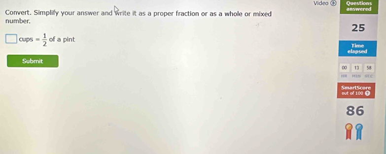 Video Questions 
Convert. Simplify your answer and write it as a proper fraction or as a whole or mixed answered 
number.
25
□ cups= 1/2  of a pint Time 
elapsed 
Submit 
00 13 58 
HR MIN SEC 
SmartScore 
out of 100 7
86