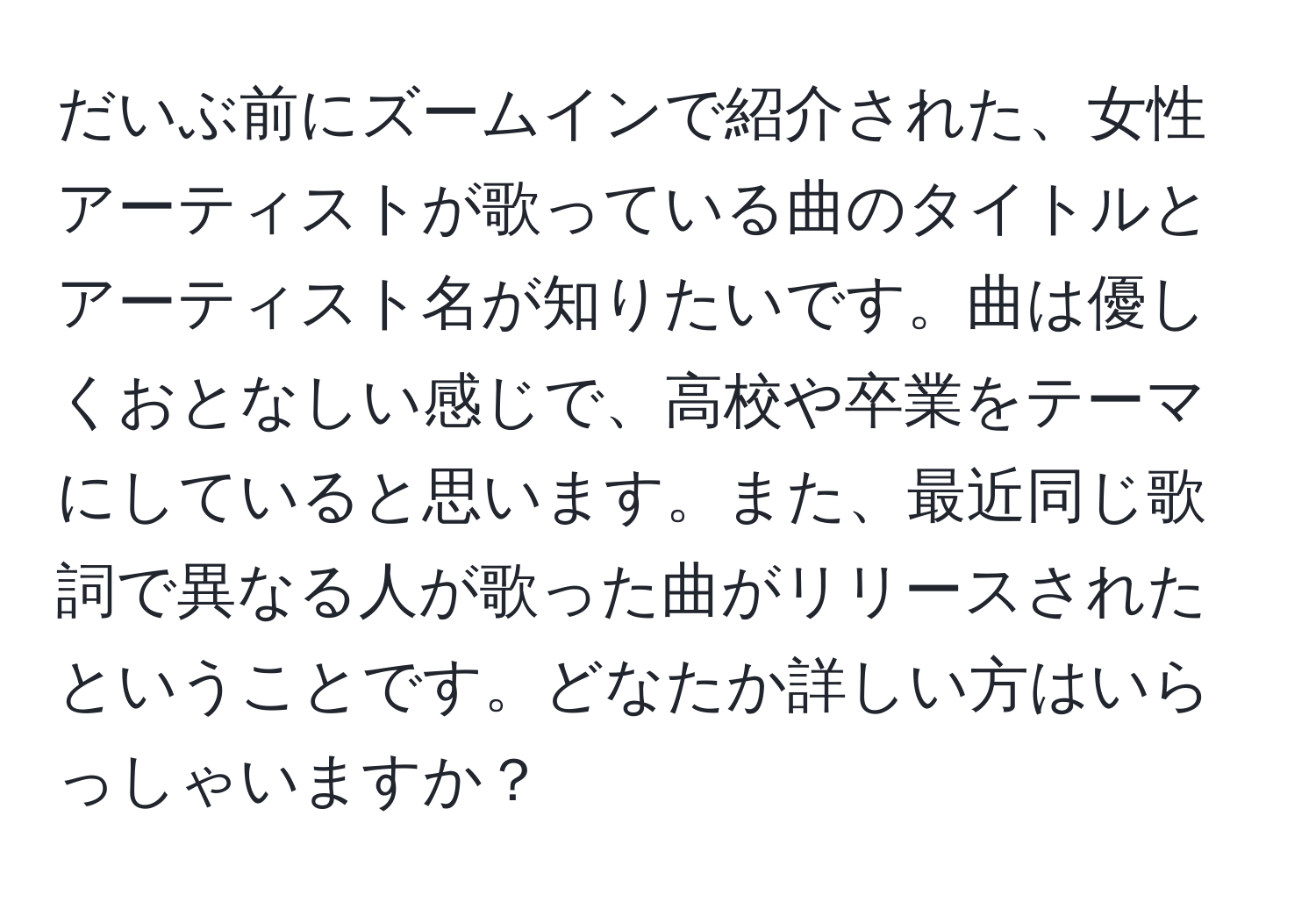 だいぶ前にズームインで紹介された、女性アーティストが歌っている曲のタイトルとアーティスト名が知りたいです。曲は優しくおとなしい感じで、高校や卒業をテーマにしていると思います。また、最近同じ歌詞で異なる人が歌った曲がリリースされたということです。どなたか詳しい方はいらっしゃいますか？