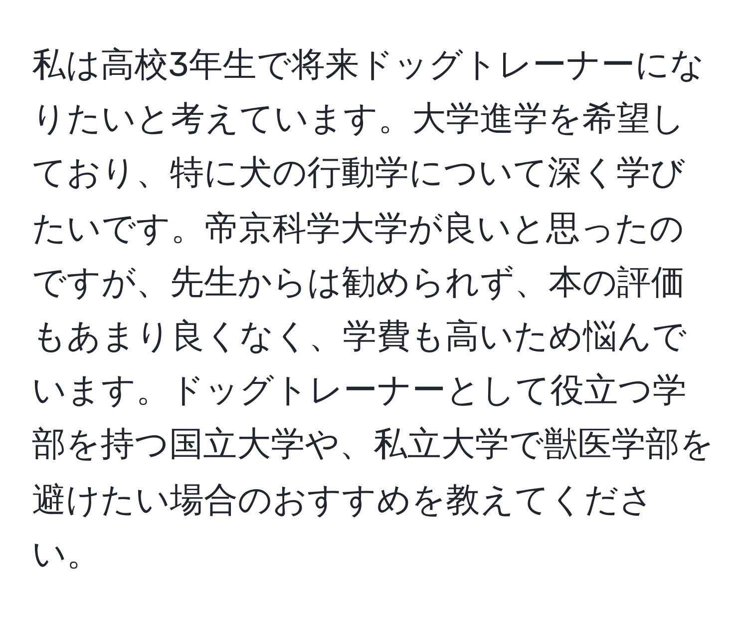 私は高校3年生で将来ドッグトレーナーになりたいと考えています。大学進学を希望しており、特に犬の行動学について深く学びたいです。帝京科学大学が良いと思ったのですが、先生からは勧められず、本の評価もあまり良くなく、学費も高いため悩んでいます。ドッグトレーナーとして役立つ学部を持つ国立大学や、私立大学で獣医学部を避けたい場合のおすすめを教えてください。