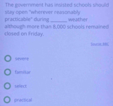 The government has insisted schools should
stay open "wherever reasonably
practicable" during _weather
although more than 8,000 schools remained
closed on Friday.
Source: BBC
severe
familiar
select
practical