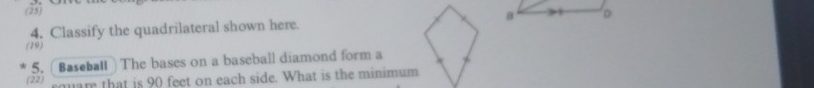 (25) 
4. Classify the quadrilateral shown here. 8 D
(19) 
5. Baseball The bases on a baseball diamond form a 
(22) mam that is 90 feet on each side. What is the minimum