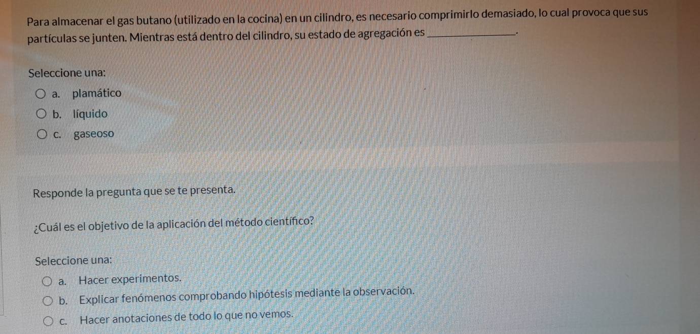 Para almacenar el gas butano (utilizado en la cocina) en un cilindro, es necesario comprimirlo demasiado, lo cual provoca que sus
partículas se junten. Mientras está dentro del cilindro, su estado de agregación es_
_.
Seleccione una:
a. plamático
b. líquido
c. gaseoso
Responde la pregunta que se te presenta.
¿Cuál es el objetivo de la aplicación del método científico?
Seleccione una:
a. Hacer experimentos.
b. Explicar fenómenos comprobando hipótesis mediante la observación.
c. Hacer anotaciones de todo lo que no vemos.