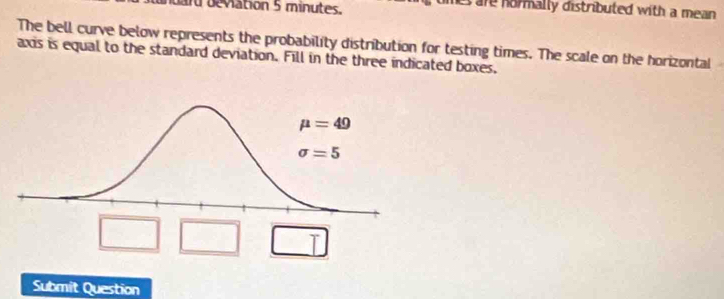 ard beviation 5 minutes.
hes are hormally distributed with a mean .
The bell curve below represents the probability distribution for testing times. The scale on the horizontal
axis is equal to the standard deviation. Fill in the three indicated boxes.
T
Submit Question