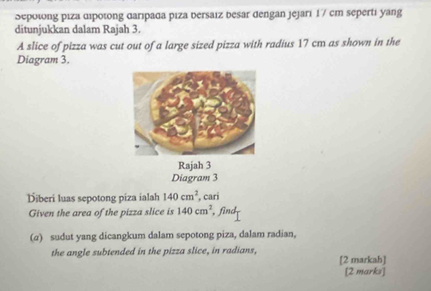 Sepotong piza dipotong daripada piza bersaiz besar dengan jejari 1 7 cm seperti yang 
ditunjukkan dalam Rajah 3. 
A slice of pizza was cut out of a large sized pizza with radius 17 cm as shown in the 
Diagram 3. 
Rajah 3 
Diagram 3 
Diberi luas sepotong piza ialah 140cm^2 , cari 
Given the area of the pizza slice is 140cm^2 , find 
(α) sudut yang dicangkum dalam sepotong piza, dalam radian, 
the angle subtended in the pizza slice, in radians, 
[2 markah] 
[2 marks]