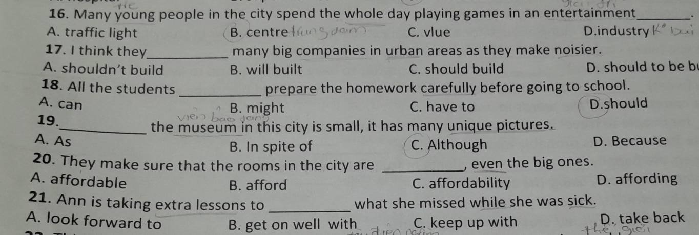 Many young people in the city spend the whole day playing games in an entertainment_
A. traffic light B. centre C. vlue D.industry
17. I think they_ many big companies in urban areas as they make noisier.
A. shouldn’t build B. will built C. should build D. should to be b
18. All the students _prepare the homework carefully before going to school.
A. can D.should
B. might C. have to
19.
_the museum in this city is small, it has many unique pictures.
A. As D. Because
B. In spite of C. Although
20. They make sure that the rooms in the city are _, even the big ones.
A. affordable
B. afford C. affordability D. affording
21. Ann is taking extra lessons to _what she missed while she was sick.
A. look forward to C. keep up with
B. get on well with D. take back