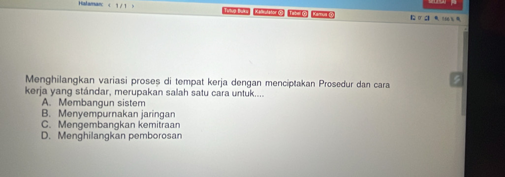 Halaman: < 1 / 1 > Tutup Buku Kalkulator O Tabel O Kamus 【 0 C Q 160 % 0
Menghilangkan variasi proses di tempat kerja dengan menciptakan Prosedur dan cara
kerja yang stándar, merupakan salah satu cara untuk....
A. Membangun sistem
B. Menyempurnakan jaringan
C. Mengembangkan kemitraan
D. Menghilangkan pemborosan