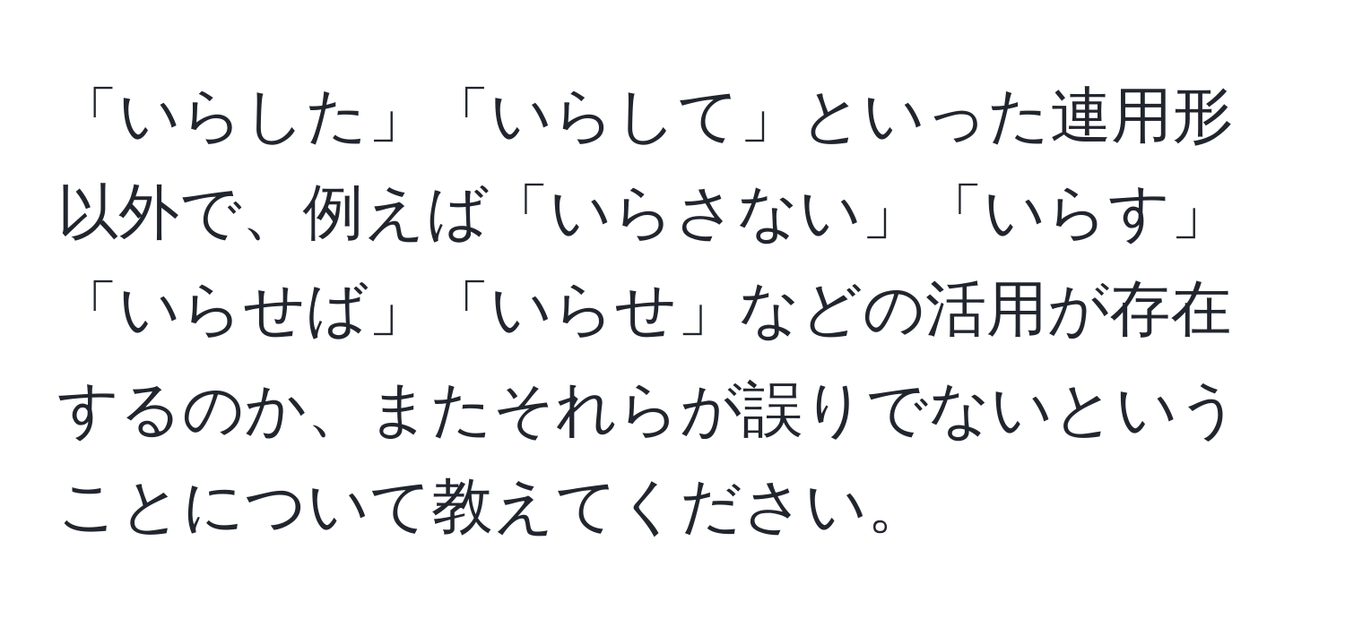 「いらした」「いらして」といった連用形以外で、例えば「いらさない」「いらす」「いらせば」「いらせ」などの活用が存在するのか、またそれらが誤りでないということについて教えてください。