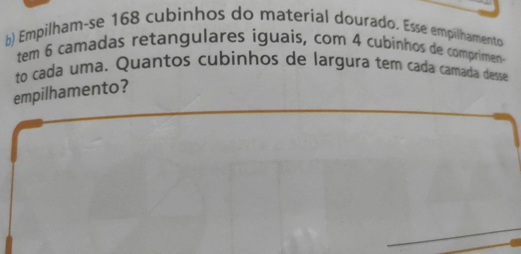 Empilham-se 168 cubinhos do material dourado. Esse empilhamento 
tem 6 camadas retangulares iguais, com 4 cubinhos de comprimen- 
to cada uma. Quantos cubinhos de largura tem cada camada desse 
empilhamento?