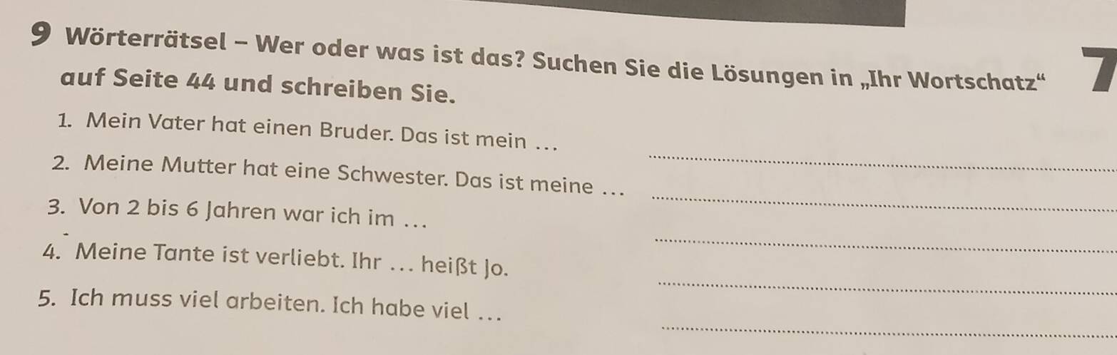 Wörterrätsel - Wer oder was ist das? Suchen Sie die Lösungen in „Ihr Wortschatz“ 7
auf Seite 44 und schreiben Sie. 
_ 
1. Mein Vater hat einen Bruder. Das ist mein … . 
2. Meine Mutter hat eine Schwester. Das ist meine …. 
_ 
3. Von 2 bis 6 Jahren war ich im … 
_ 
_ 
4. Meine Tante ist verliebt. Ihr . . heißt Jo. 
_ 
5. Ich muss viel arbeiten. Ich habe viel ..