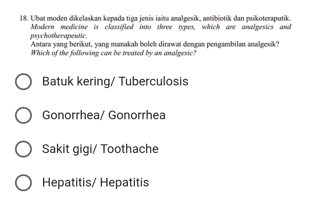 Ubat moden dikelaskan kepada tiga jenis iaitu analgesik, antibiotik dan psikoteraputik.
Modern medicine is classified into three types, which are analgesics and
psychotherapeutic.
Antara yang berikut, yang manakah boleh dirawat dengan pengambilan analgesik?
Which of the following can be treated by an analgesic?
Batuk kering/ Tuberculosis
Gonorrhea/ Gonorrhea
Sakit gigi/ Toothache
Hepatitis/ Hepatitis