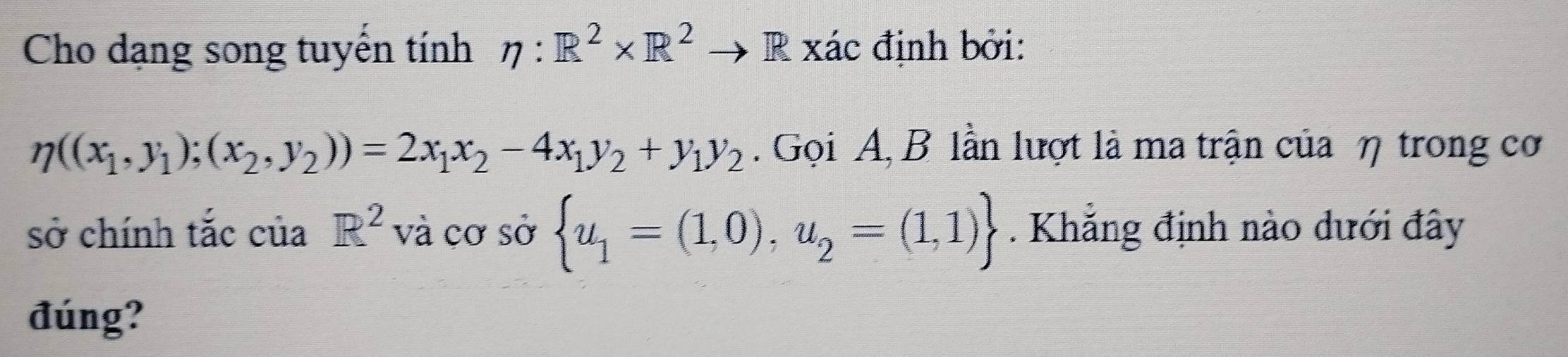 Cho dạng song tuyển tính eta :R^2* R^2 R xác định bởi:
eta ((x_1,y_1);(x_2,y_2))=2x_1x_2-4x_1y_2+y_1y_2. Gọi A, B lần lượt là ma trận của η trong cơ 
sở chính tắc của R^2 và cơ sở  u_1=(1,0),u_2=(1,1). Khẳng định nào dưới đây 
đúng?