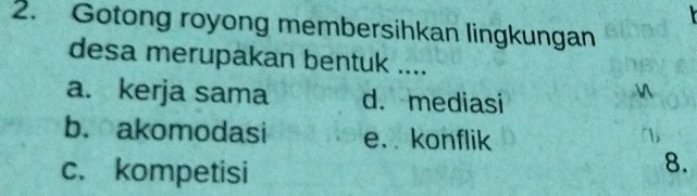 Gotong royong membersihkan lingkungan
desa merupakan bentuk ....
a. kerja sama d. mediasi

b. akomodasi e. konflik
c. kompetisi
8.