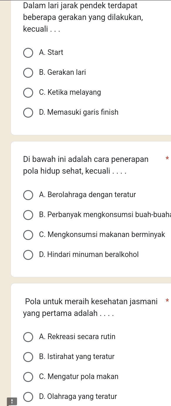 Dalam lari jarak pendek terdapat
beberapa gerakan yang dilakukan,
kecuali . . .
A. Start
B. Gerakan lari
C. Ketika melayang
D. Memasuki garis finish
Di bawah ini adalah cara penerapan ₹*
pola hidup sehat, kecuali . . . .
A. Berolahraga dengan teratur
B. Perbanyak mengkonsumsi buah-buaha
C. Mengkonsumsi makanan berminyak
D. Hindari minuman beralkohol
Pola untuk meraih kesehatan jasmani *
yang pertama adalah . . . .
A. Rekreasi secara rutin
B. Istirahat yang teratur
C. Mengatur pola makan
! D. Olahraga yang teratur